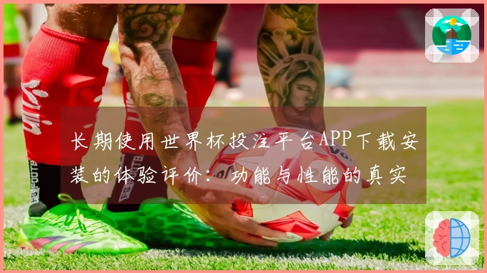 长期使用世界杯投注平台APP下载安装的体验评价：功能与性能的真实反馈